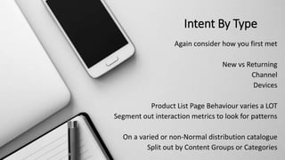 Intent By Type
Again consider how you first met
New vs Returning
Channel
Devices
Product List Page Behaviour varies a LOT
Segment out interaction metrics to look for patterns
On a varied or non-Normal distribution catalogue
Split out by Content Groups or Categories
 