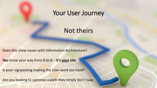 Your User Journey
Not theirs
Does this show issues with Information Architecture?
You know your way from A to B – it’s your site
Is poor signposting making the User work too hard?
Are you looking to optimise a path they simply don’t take
 