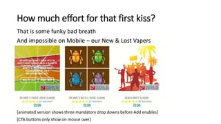 How much effort for that first kiss?
That is some funky bad breath
And impossible on Mobile – our New & Lost Vapers
[animated version shows three mandatory drop downs before Add enables]
[CTA buttons only show on mouse over]
 
