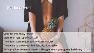 Product Detail
Consider this heavy flirting
More than just superficial stuff
They don’t want to just sort by Most Popular
They want to know your Full Specifications baby
What previous romantic interests thought about your goods & delivery
 