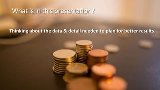What is in this presentation?
Thinking about the data & detail needed to plan for better results
 