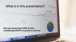 What is in this presentation?
Not just measuring Traffic & Sales
Considering WHAT is a positive outcome
 