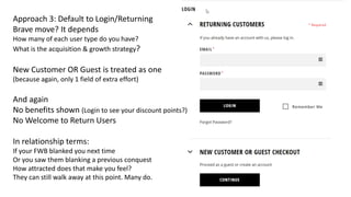 Approach 3: Default to Login/Returning
Brave move? It depends
How many of each user type do you have?
What is the acquisition & growth strategy?
New Customer OR Guest is treated as one
(because again, only 1 field of extra effort)
And again
No benefits shown (Login to see your discount points?)
No Welcome to Return Users
In relationship terms:
If your FWB blanked you next time
Or you saw them blanking a previous conquest
How attracted does that make you feel?
They can still walk away at this point. Many do.
 