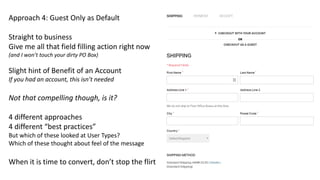 Approach 4: Guest Only as Default
Straight to business
Give me all that field filling action right now
(and I won’t touch your dirty PO Box)
Slight hint of Benefit of an Account
If you had an account, this isn’t needed
Not that compelling though, is it?
4 different approaches
4 different “best practices”
But which of these looked at User Types?
Which of these thought about feel of the message
When it is time to convert, don’t stop the flirt
 
