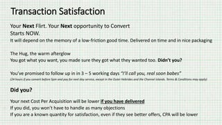 Transaction Satisfaction
Your Next Flirt. Your Next opportunity to Convert
Starts NOW.
It will depend on the memory of a low-friction good time. Delivered on time and in nice packaging
The Hug, the warm afterglow
You got what you want, you made sure they got what they wanted too. Didn’t you?
You’ve promised to follow up in in 3 – 5 working days “I’ll call you, real soon babes”
(24 hours if you convert before 5pm and pay for next day service, except in the Outer Hebrides and the Channel Islands. Terms & Conditions may apply)
Did you?
Your next Cost Per Acquisition will be lower if you have delivered
If you did, you won’t have to handle as many objections
If you are a known quantity for satisfaction, even if they see better offers, CPA will be lower
 