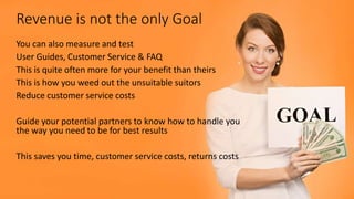 Revenue is not the only Goal
You can also measure and test
User Guides, Customer Service & FAQ
This is quite often more for your benefit than theirs
This is how you weed out the unsuitable suitors
Reduce customer service costs
Guide your potential partners to know how to handle you
the way you need to be for best results
This saves you time, customer service costs, returns costs
 