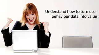 Understand how to turn user
behaviour data into value
 