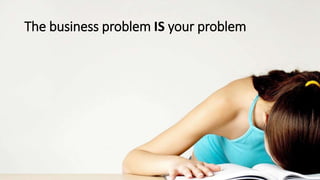The business problem IS your problem
 