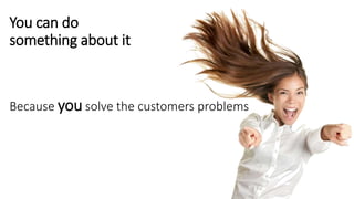 You can do
something about it
Because you solve the customers problems
 
