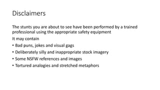 Disclaimers
The stunts you are about to see have been performed by a trained
professional using the appropriate safety equipment
It may contain
• Bad puns, jokes and visual gags
• Deliberately silly and inappropriate stock imagery
• Some NSFW references and images
• Tortured analogies and stretched metaphors
 