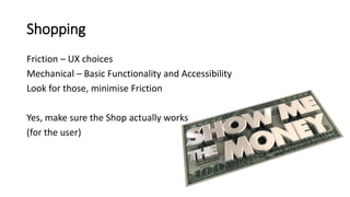 Shopping
Friction – UX choices
Mechanical – Basic Functionality and Accessibility
Look for those, minimise Friction
Yes, make sure the Shop actually works
(for the user)
 