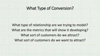 What type of relationship are we trying to model?
What are the metrics that will show it developing?
What sort of customers do we attract?
What sort of customers do we want to attract?
What Type of Conversion?
 