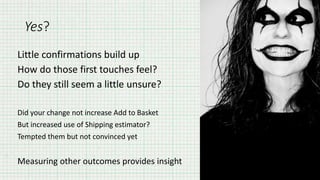 Yes?
Little confirmations build up
How do those first touches feel?
Do they still seem a little unsure?
Did your change not increase Add to Basket
But increased use of Shipping estimator?
Tempted them but not convinced yet
Measuring other outcomes provides insight
 