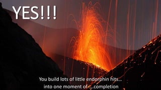 YES!!!
You build lots of little endorphin hits…
into one moment of ….completion
 