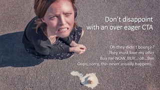 Don’t disappoint
with an over eager CTA
Oh they didn’t bounce?
They must love my offer
Buy me NOW. BUY… oh…Bye
Oops, sorry, this never usually happens…
 