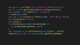 val work = new Path("s3a://stevel-frankfurt/work")
val fs = work.getFileSystem(new Configuration())
val task00 = new Path(work, "task00")
fs.mkdirs(task00)
val out = fs.create(new Path(task00, "part-00"), false)
out.writeChars("hello")
out.close();
fs.listStatus(task00).foreach(stat =>
fs.rename(stat.getPath, work)
)
val statuses = fs.listStatus(work).filter(_.isFile)
require("part-00" == statuses(0).getPath.getName)
 