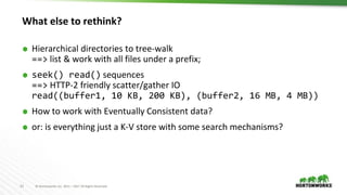 21 © Hortonworks Inc. 2011 – 2017 All Rights Reserved
What else to rethink?
⬢ Hierarchical directories to tree-walk
==> list & work with all files under a prefix;
⬢ seek() read() sequences
==> HTTP-2 friendly scatter/gather IO
read((buffer1, 10 KB, 200 KB), (buffer2, 16 MB, 4 MB))
⬢ How to work with Eventually Consistent data?
⬢ or: is everything just a K-V store with some search mechanisms?
 