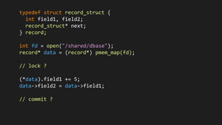 typedef struct record_struct {
int field1, field2;
record_struct* next;
} record;
int fd = open("/shared/dbase");
record* data = (record*) pmem_map(fd);
// lock ?
(*data).field1 += 5;
data->field2 = data->field1;
// commit ?
 