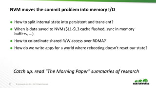 27 © Hortonworks Inc. 2011 – 2017 All Rights Reserved
NVM moves the commit problem into memory I/O
⬢ How to split internal state into persistent and transient?
⬢ When is data saved to NVM ($L1-$L3 cache flushed, sync in memory
buffers, ...)
⬢ How to co-ordinate shared R/W access over RDMA?
⬢ How do we write apps for a world where rebooting doesn't reset our state?
Catch up: read "The Morning Paper" summaries of research
 