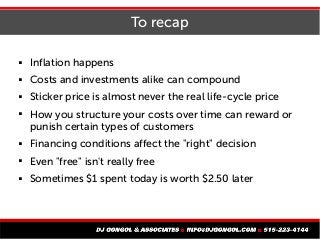 To recap
 Inflation happens
 Costs and investments alike can compound
 Sticker price is almost never the real life-cycle price
 How you structure your costs over time can reward or
punish certain types of customers
 Financing conditions affect the "right" decision
 Even "free" isn't really free
 Sometimes $1 spent today is worth $2.50 later
 