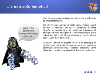 … e non solo benefici!
11
Luke, vieni
con me e ti
insegnerò l’effetto
rebound…
Non ci sono solo vantaggi nel ricorrere a soluzioni
di efficientamento.
Gli effetti indesiderati di fatto rispecchiano quelli
positivi: a seconda dei casi si possono ottenere
benefici o perdite (e.g. di solito gli interventi di
efficientamento energetico si accompagnano a una
riduzione dei costi di manutenzione, ma in alcuni
casi si verifica il contrario).
Valutare l’entità di questi rischi e le strategie di
mitigazione consente di superare uno dei problemi
principali dell’efficienza: l’essere percepita come
distante, complessa e possibile fonte di problemi.
 