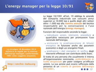 L’energy manager per la legge 10/91
La legge 10/1991 all’art. 19 obbliga le aziende
del comparto industriale con consumi annui
superiori ai 10.000 tep e quelle degli altri settori
oltre i 1.000 tep alla nomina annuale del tecnico
responsabile per la conservazione e l’uso
razionale dell’energia (energy manager).
Funzioni del responsabile secondo la legge:
•individuare azioni, interventi, procedure e
quant'altro necessario per promuovere l'uso
razionale dell'energia;
•assicurare la predisposizione di bilanci
energetici in funzione anche dei parametri
economici e degli usi energetici finali;
•predisporre i dati energetici di verifica degli
interventi effettuati con contributo dello Stato.
Si tratta di una persona che usualmente è interna
all’organizzazione nominante, preferibilmente di
livello dirigenziale per poter svolgere un’efficace
azione. La sua azione può essere rafforzata dalla
presenza di un sistema di gestione dell’energia
ISO 50001. 12
La circolare 18 dicembre 2014
definisce le regole per la nomina
dell’energy manager, confermando
FIRE come soggetto attuatore.
http://em.fire-italia.org
 