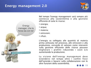 Energy management 2.0
19
Energy
manager, che la
forza sia con te!
Nel tempo l’energy management sarà sempre più
connesso alla sostenibilità e alla gestione
efficiente di tutte le risorse:
energia;
acqua;
materia;
emissioni;
rifiuti.
L’energia va collegata alle quantità di materia
prima utilizzata nel processo, alle emissioni e alla
produzione, cercando di valutare come interventi
sulla gestione efficiente delle risorse possano
migliorare i profitti riducendo i costi e/o
aumentando la produzione.
La visione dell’energy management deve
estendersi nel tempo oltre i confini fisici
dell’azienda e basarsi sulla collaborazione con le
altre funzioni della sostenibilità.
 