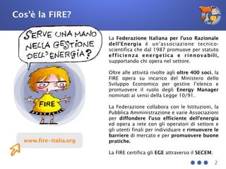 2
www.fire-italia.org
La Federazione Italiana per l’uso Razionale
dell’Energia è un’associazione tecnico-
scientifica che dal 1987 promuove per statuto
efficienza energetica e rinnovabili,
supportando chi opera nel settore.
Oltre alle attività rivolte agli oltre 400 soci, la
FIRE opera su incarico del Ministero dello
Sviluppo Economico per gestire l’elenco e
promuovere il ruolo degli Energy Manager
nominati ai sensi della Legge 10/91.
La Federazione collabora con le Istituzioni, la
Pubblica Amministrazione e varie Associazioni
per diffondere l’uso efficiente dell’energia
ed opera a rete con gli operatori di settore e
gli utenti finali per individuare e rimuovere le
barriere di mercato e per promuovere buone
pratiche.
La FIRE certifica gli EGE attraverso il SECEM.
Cos’è la FIRE?
 
