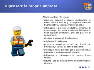 Ripensare la propria impresa
23
Alcuni spunti di riflessione:
ripensare prodotti e servizi, mettendone in
discussione le basi (e.g. asciugatura mani nei
bagni pubblici, cucina a induzione, etc.);
ottimizzare i processi produttivi, cercando di
usare meglio le risorse (partendo dal layout e
dalla capacità produttiva, per poi passare ai
componenti);
rivedere le catene di distribuzione;
migliorare il packaging;
produrre nuovi materiali per l’edilizia,
l’industria, i servizi e i beni di consumo;
sviluppare nuovi prodotti per la generazione, il
trasporto e lo stoccaggio di energia;
informare e coinvolgere la propria forza
lavoro;
ridurre l’uso di materie prime non rinnovabili e
dannose.
 