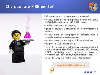 Che può fare FIRE per te?
FIRE può essere un partner per varie attività:
realizzazione di indagini presso energy manager,
ESCO, EGE, società con ISO 50001, etc.;
studi di mercato o di settore;
guide e analisi su strumenti di incentivazione e
policy;
realizzazione di campagne di informazione e
cambiamento comportamentale;
realizzazione di campagne di disseminazione;
diagnosi e studi di fattibilità;
corsi di formazione sull’energy management e i
suoi strumenti (ISO 50001, diagnosi, EPC, IPMVP,
LCCA, fattibilità, etc.), politiche e incentivi,
soluzioni per l’efficienza, cogenerazione, etc;
progetti europei e molto altro… Contattaci!
25
segreteria@fire-italia.org
 