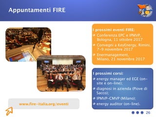 26
Appuntamenti FIRE
I prossimi eventi FIRE:
Conferenza EPC e IPMVP,
Bologna, 11 ottobre 2017
Convegni a KeyEnergy, Rimini,
7-9 novembre 2017
Enermanagement, 
Milano, 21 novembre 2017
I prossimi corsi:
energy manager ed EGE (on-
site e on-line);
diagnosi in azienda (Piove di
Sacco);
IPMVP-CMVP (Milano);
energy auditor (on-line).www.fire-italia.org/eventi
 