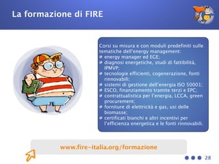 28
www.fire-italia.org/formazione
La formazione di FIRE
Corsi su misura e con moduli predefiniti sulle
tematiche dell’energy management:
energy manager ed EGE;
diagnosi energetiche, studi di fattibilità,
IPMVP;
tecnologie efficienti, cogenerazione, fonti
rinnovabili;
sistemi di gestione dell’energia ISO 50001;
ESCO, finanziamento tramite terzi e EPC;
contrattualistica per l’energia, LCCA, green
procurement;
forniture di elettricità e gas, usi delle
biomasse;
certificati bianchi e altri incentivi per
l’efficienza energetica e le fonti rinnovabili.
 