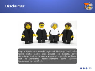 Disclaimer
29
Lego e Apple sono marchi registrati. Noi pupazzetti dalla
faccia gialla siamo stati pescati su Google, dove
riempiamo le ricerche senza apparenti copyright nell’uso.
Non la pensiamo necessariamente come l’autore
(nemmeno voi, vero? ;-).
 