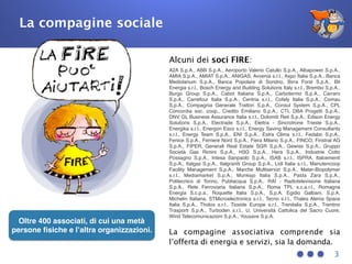 3
Oltre 400 associati, di cui una metà
persone ﬁsiche e l’altra organizzazioni.
La compagine sociale
Alcuni dei soci FIRE:
A2A S.p.A., ABB S.p.A., Aeroporto Valerio Catullo S.p.A., Albapower S.p.A.,
AMIA S.p.A., AMIAT S.p.A., ANIGAS, Avvenia s.r.l., Axpo Italia S.p.A., Banca
Mediolanum S.p.A., Banca Popolare di Sondrio, Birra Forst S.p.A., Bit
Energia s.r.l., Bosch Energy and Building Solutions Italy s.r.l., Brembo S.p.A.,
Burgo Group S.p.A., Cabot Italiana S.p.A., Carbotermo S.p.A., Carraro
S.p.A., Carrefour Italia S.p.A., Centria s.r.l., Cofely Italia S.p.A., Comau
S.p.A., Compagnia Generale Trattori S.p.A., Consul System S.p.A., CPL
Concordia soc. coop., Credito Emiliano S.p.A., CTI, DBA Progetti S.p.A.,
DNV GL Business Assurance Italia s.r.l., Dolomiti Reti S.p.A., Edison Energy
Solutions S.p.A., Electrade S.p.A., Elettra - Sincrotrone Trieste S.p.A.,
Energika s.r.l., Energon Esco s.r.l., Energy Saving Management Consultants
s.r.l., Energy Team S.p.A., ENI S.p.A., Estra Clima s.r.l., Fedabo S.p.A.,
Fenice S.p.A., Ferriere Nord S.p.A., Fiera Milano S.p.A., FINCO, Finstral AG
S.p.A., FIPER, Generali Real Estate SGR S.p.A., Gewiss S.p.A., Gruppo
Società Gas Rimini S.p.A., H3G S.p.A., Hera S.p.A., Industrie Cotto
Possagno S.p.A., Intesa Sanpaolo S.p.A., ISAB s.r.l., ISPRA, Italcementi
S.p.A., Italgas S.p.A., Italgraniti Group S.p.A., Lidl Italia s.r.l., Manutencoop
Facility Management S.p.A., Marche Multiservizi S.p.A., Mater-Biopolymer
s.r.l., Mediamarket S.p.A., Munksjo Italia S.p.A., Pasta Zara S.p.A.,
Politecnico di Torino, Publiacqua S.p.A., RAI - Radiotelevisione Italiana
S.p.A., Rete Ferroviaria Italiana S.p.A., Roma TPL s.c.a.r.l., Romagna
Energia S.c.p.a., Roquette Italia S.p.A., S.p.A. Egidio Galbani, S.p.A.
Michelin Italiana, STMicroelectronics s.r.l., Tecno s.r.l., Thales Alenia Space
Italia S.p.A., Tholos s.r.l., Tioxide Europe s.r.l., Trenitalia S.p.A., Trentino
Trasporti S.p.A., Turboden s.r.l., U, Università Cattolica del Sacro Cuore,
Wind Telecomunicazioni S.p.A., Yousave S.p.A.
La compagine associativa comprende sia
l’offerta di energia e servizi, sia la domanda.
 