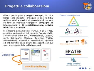 4
Oltre a partecipare a progetti europei, di cui a
fianco sono indicati i principali in atto, la FIRE
realizza studi e analisi di mercato e di settore
su temi di interesse energetico, campagne di
informazione e di sensibilizzazione, attività
formativa a richiesta.
Il Ministero dell’Ambiente, l’ENEA, il GSE, l’RSE,
grandi organizzazioni (ad esempio Centria, ENEL,
Ferrovie dello Stato, FIAT, Finmeccanica, Galbani,
H3G, Schneider Electric, Telecom Italia,
Unioncamere), università, associazioni, agenzie
ed enti fieristici sono alcuni dei soggetti con cui
sono state svolte delle collaborazioni.
Progetti europei in corso:
Guide FIRE
Progetti e collaborazioni
www.fire-italia.org
 