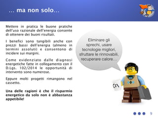 … ma non solo…
9
Eliminare gli
sprechi, usare
tecnologie migliori,
sfruttare le rinnovabili,
recuperare calore…
Mettere in pratica le buone pratiche
dell’uso razionale dell’energia consente
di ottenere dei buoni risultati.
I benefici sono tangibili anche con
prezzi bassi dell’energia (almeno in
termini assoluti) e consentono di
incidere sui margini.
Come evidenziato dalle diagnosi
energetiche fatte in collegamento con il
D.Lgs. 102/2014 le opportunità di
intervento sono numerose.
Eppure molti progetti rimangono nel
cassetto.
Una delle ragioni è che il risparmio
energetico da solo non è abbastanza
appetibile!
 