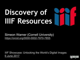 Discovery of
IIIF Resources
Simeon Warner (Cornell University)
https://orcid.org/0000-0002-7970-7855
IIIF Showcase: Unlocking the World’s Digital Images
6 June 2017
 