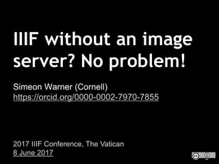 IIIF without an image
server? No problem!
Simeon Warner (Cornell)
https://orcid.org/0000-0002-7970-7855
2017 IIIF Conference, The Vatican
8 June 2017
 