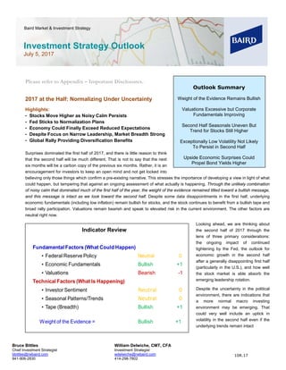 Please refer to Appendix – Important Disclosures.
2017 at the Half: Normalizing Under Uncertainty
Highlights:
• Stocks Move Higher as Noisy Calm Persists
• Fed Sticks to Normalization Plans
• Economy Could Finally Exceed Reduced Expectations
• Despite Focus on Narrow Leadership, Market Breadth Strong
• Global Rally Providing Diversification Benefits
Surprises dominated the first half of 2017, and there is little reason to think
that the second half will be much different. That is not to say that the next
six months will be a carbon copy of the previous six months. Rather, it is an
encouragement for investors to keep an open mind and not get locked into
believing only those things which confirm a pre-existing narrative. This stresses the importance of developing a view in light of what
could happen, but tempering that against an ongoing assessment of what actually is happening. Through the unlikely combination
of noisy calm that dominated much of the first half of the year, the weight of the evidence remained tilted toward a bullish message,
and this message is intact as we look toward the second half. Despite some data disappointments in the first half, underlying
economic fundamentals (including low inflation) remain bullish for stocks, and the stock continues to benefit from a bullish tape and
broad rally participation. Valuations remain bearish and speak to elevated risk in the current environment. The other factors are
neutral right now.
Looking ahead, we are thinking about
the second half of 2017 through the
lens of three primary considerations:
the ongoing impact of continued
tightening by the Fed, the outlook for
economic growth in the second half
after a generally disappointing first half
(particularly in the U.S.), and how well
the stock market is able absorb the
emerging leadership rotation.
Despite the uncertainty in the political
environment, there are indications that
a more normal macro investing
environment may be emerging. That
could very well include an uptick in
volatility in the second half even if the
underlying trends remain intact
Investment Strategy Outlook
July 5, 2017
Baird Market & Investment Strategy
Outlook Summary
Weight of the Evidence Remains Bullish
Valuations Excessive but Corporate
Fundamentals Improving
Second Half Seasonals Uneven But
Trend for Stocks Still Higher
Exceptionally Low Volatility Not Likely
To Persist in Second Half
Upside Economic Surprises Could
Propel Bond Yields Higher
Bruce Bittles
Chief Investment Strategist
bbittles@rwbaird.com
941-906-2830
William Delwiche, CMT, CFA
Investment Strategist
wdelwiche@rwbaird.com
414-298-7802
Indicator Review
Fundamental Factors (What Could Happen)
• Federal Reserve Policy Neutral 0
• Economic Fundamentals Bullish +1
• Valuations Bearish -1
Technical Factors (What Is Happening)
• Investor Sentiment Neutral 0
• Seasonal Patterns/Trends Neutral 0
• Tape (Breadth) Bullish +1
Weight of the Evidence = Bullish +1
10R.17
 