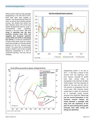 Investment Strategy Outlook
Robert W. Baird & Co. Page 6 of 16
While economic data has been generally
disappointing in the first half of 2017,
there have been clear pockets of
strength. The aforementioned Philly Fed
index, as well as other monthly business
surveys, has showed that activity has
been relatively robust. One of the most
hopeful developments was the surge in
non-residential fixed investment
spending in the first quarter. The 11%
surge in spending was the best
quarterly increase since 2012 and
suggests that increased optimism
among CEOs and CFOs is translating
into activity. A continued manifestation
of these animal spirits could be a spring
board that provides an improved growth
trajectory for the U.S. economy going
forward. The recent lack of productivity
growth is related in part to lack of capital
deepening represented by a lack of
investment spending. That may now be
changing.
Disappointing growth is not new to
2017 – it has been a feature of this
recovery from the beginning. Over
time, however, forecasts for growth
have been moving lower, as
represented in this chart from the Bank
Credit Analyst. The Fed’s forecasts for
growth for this year and the next to
now assume no acceleration from the
current pace. With forecasts having
caught down to reality, the opportunity
for a meaningful upside surprise
becomes more significant. This is not
just the normal fluctuations in the
economic surprise indexes, but
would represent a paradigm shift
away from the experience of the
past 15+ years (during which growth
forecasts were often wrong and
always too optimistic).
Source: Bank Credit Analyst
 