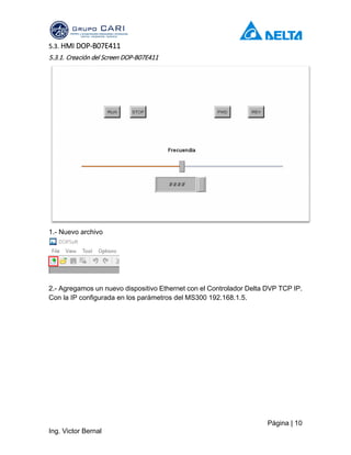 Página | 10
Ing. Victor Bernal
5.3. HMI DOP-B07E411
5.3.1. Creación del Screen DOP-B07E411
1.- Nuevo archivo
2.- Agregamos un nuevo dispositivo Ethernet con el Controlador Delta DVP TCP IP.
Con la IP configurada en los parámetros del MS300 192.168.1.5.
 