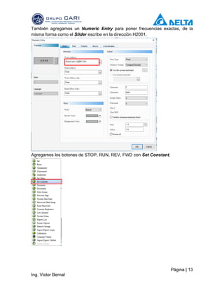 Página | 13
Ing. Victor Bernal
También agregamos un Numeric Entry para poner frecuencias exactas, de la
misma forma como el Slider escribe en la dirección H2001.
Agregamos los botones de STOP, RUN, REV, FWD con Set Constant.
 