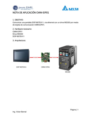 Página | 1
Ing. Victor Bernal
NOTA DE APLICACIÓN CMM-EIP01
1. OBJETIVO:
Comunicar una pantalla DOP-B07E411, vía ethernet con un drive MS300 por medio
de tarjeta de comunicación CMM-EIP01.
2. Hardware necesario:
CMM-EIP01
Drive MS300
DOP-B07E411
3. Arquitectura:
 
