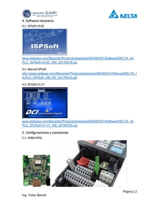 Página | 2
Ing. Victor Bernal
4. Software necesario:
4.1. ISPSoft V3.03
www.deltaww.com/filecenter/Products/download/06/060301/Software/DELTA_IA-
PLC_ISPSoft-V3-03_SW_20170619.zip
4.2. Manual ISPSoft
http://www.deltaww.com/filecenter/Products/download/06/060301/Manual/DELTA_I
A-PLC_ISPSoft_UM_EN_20170614.pdf
4.3. DCISoft V1.17
www.deltaww.com/filecenter/Products/download/06/060301/Software/DELTA_IA-
PLC_DCISoft-V1-17_SW_20160725.zip
5. Configuraciones y conexiones
5.1. CMM-EIP01
 