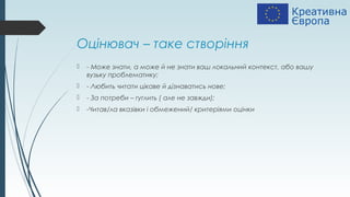 Оцінювач – таке створіння
 - Може знати, а може й не знати ваш локальний контекст, або вашу
вузьку проблематику;
 - Любить читати цікаве й дізнаватись нове;
 - За потреби – гуглить ( але не завжди);
 -Читав/ла вказівки і обмежений/ критеріями оцінки
 