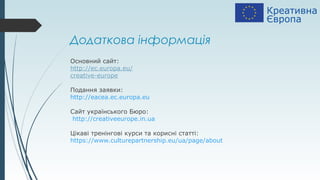 Додаткова інформація
Основний сайт:
http://ec.europa.eu/
creative-europe
Подання заявки:
http://eacea.ec.europa.eu
Сайт українського Бюро:
http://creativeeurope.in.ua
Цікаві тренінгові курси та корисні статті:
https://www.culturepartnership.eu/ua/page/about
 