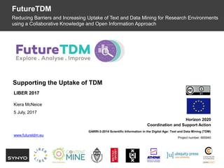 OpenDataMonitor
Horizon 2020
Coordination and Support Action
GARRI-3-2014 Scientific Information in the Digital Age: Text and Data Mining (TDM)
Project number: 665940
Supporting the Uptake of TDM
FutureTDM
Reducing Barriers and Increasing Uptake of Text and Data Mining for Research Environments
using a Collaborative Knowledge and Open Information Approach
LIBER 2017
Kiera McNeice
5 July, 2017
www.futuretdm.eu
 