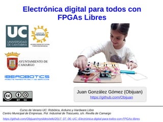 Electrónica digital para todos con
FPGAs Libres
Juan González Gómez (Obijuan)
https://github.com/Obijuan/myslides/wiki/2017_07_06:-UC:-Electrónica-digital-para-todos-con-FPGAs-libres
https://github.com/Obijuan
Curso de Verano UC: Robótica, Arduino y Hardware Libre
Centro Municipal de Empresas. Pol. Industrial de Trascueto, s/n. Revilla de Camargo
 