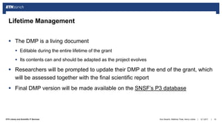 ||ETH Library and Scientific IT Services
 The DMP is a living document
 Editable during the entire lifetime of the grant
 Its contents can and should be adapted as the project evolves
 Researchers will be prompted to update their DMP at the end of the grant, which
will be assessed together with the final scientific report
 Final DMP version will be made available on the SNSF’s P3 database
6.7.2017Ana Sesartic, Matthias Töwe, Henry Lütcke 10
Lifetime Management
 