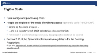 ||ETH Library and Scientific IT Services
 Data storage and processing costs
 People are eligible for the costs of enabling access (generally up to 10’000 CHF)
 as long as those data are open…
 …and in a repository which SNSF considers as «non-commercial»
 For deposit in a commercial repository, only data preparation costs will be covered
 Section 2.13 of the General implementation regulations for the Funding
Regulations
(1 Apr 2017, http://www.snf.ch/SiteCollectionDocuments/snsf-general-implementation-regulations-for-the-funding-
regulations-e.pdf)
6.7.2017Ana Sesartic, Matthias Töwe, Henry Lütcke 11
Eligible Costs
 